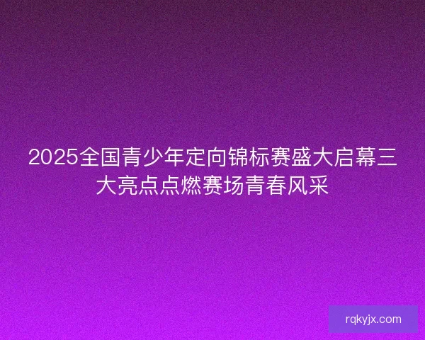 2025全国青少年定向锦标赛盛大启幕三大亮点点燃赛场青春风采