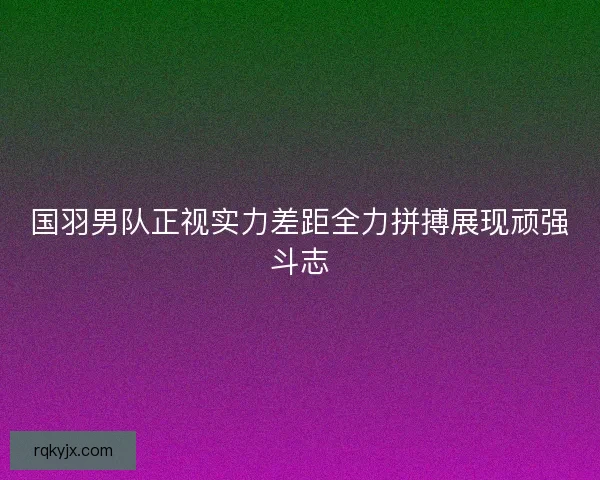 国羽男队正视实力差距全力拼搏展现顽强斗志