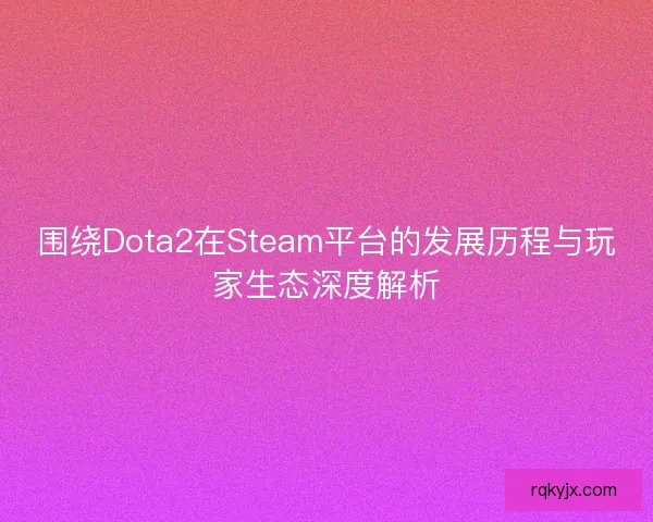 围绕Dota2在Steam平台的发展历程与玩家生态深度解析