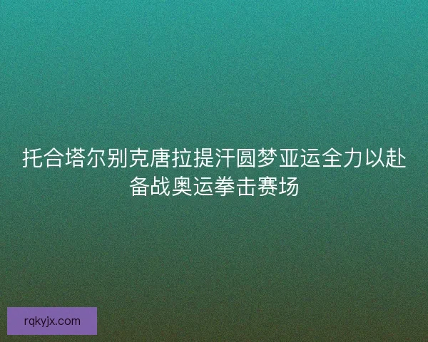 托合塔尔别克唐拉提汗圆梦亚运全力以赴备战奥运拳击赛场