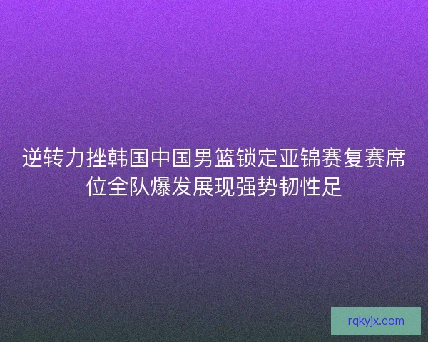 逆转力挫韩国中国男篮锁定亚锦赛复赛席位全队爆发展现强势韧性足