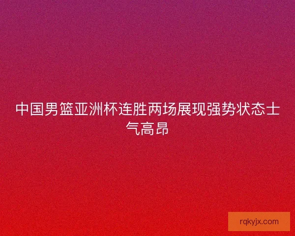 中国男篮亚洲杯连胜两场展现强势状态士气高昂