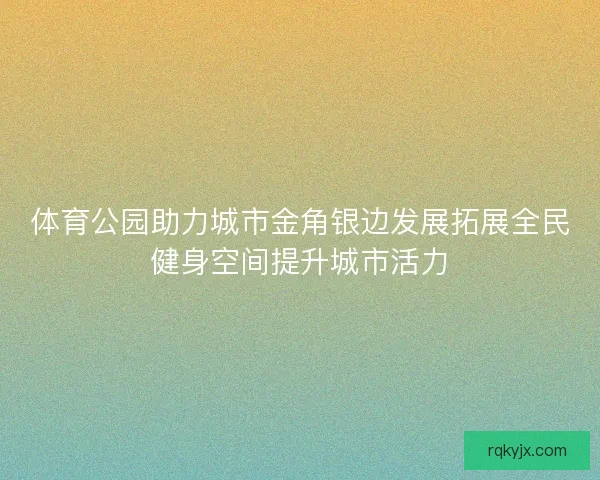 体育公园助力城市金角银边发展拓展全民健身空间提升城市活力
