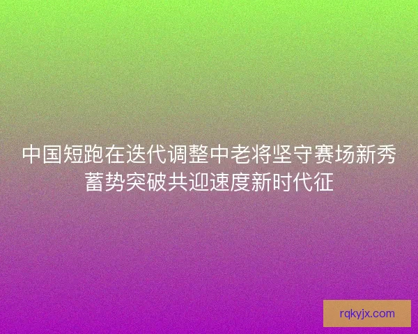 中国短跑在迭代调整中老将坚守赛场新秀蓄势突破共迎速度新时代征