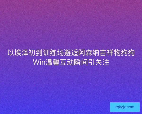 以埃泽初到训练场邂逅阿森纳吉祥物狗狗Win温馨互动瞬间引关注