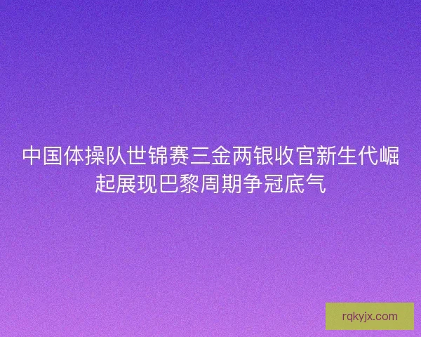 中国体操队世锦赛三金两银收官新生代崛起展现巴黎周期争冠底气