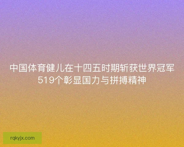 中国体育健儿在十四五时期斩获世界冠军519个彰显国力与拼搏精神