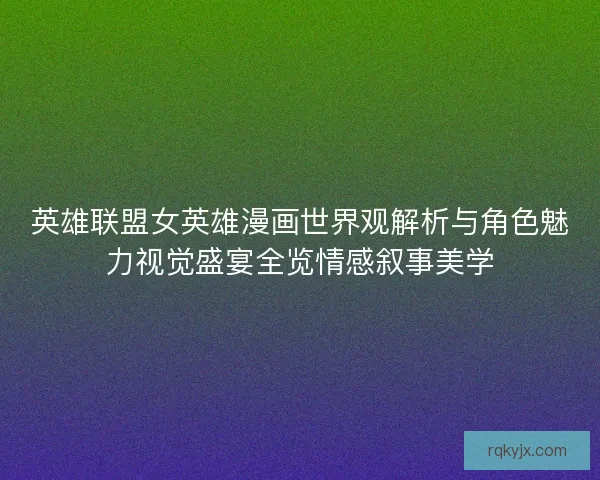 英雄联盟女英雄漫画世界观解析与角色魅力视觉盛宴全览情感叙事美学