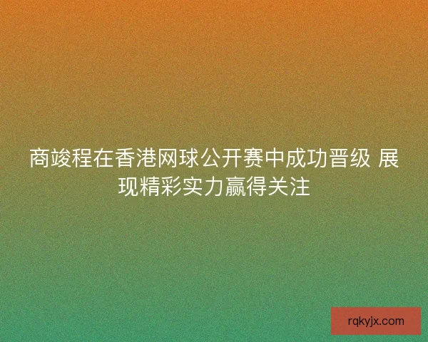商竣程在香港网球公开赛中成功晋级 展现精彩实力赢得关注